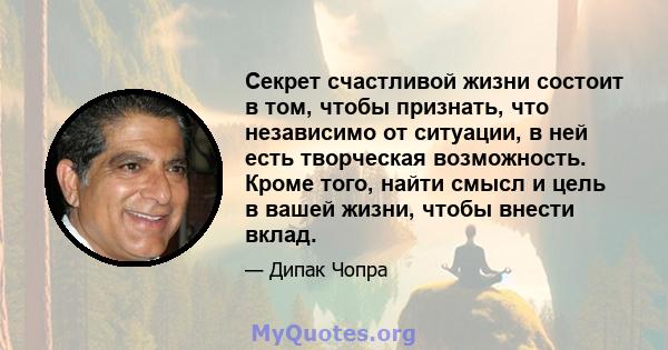 Секрет счастливой жизни состоит в том, чтобы признать, что независимо от ситуации, в ней есть творческая возможность. Кроме того, найти смысл и цель в вашей жизни, чтобы внести вклад.