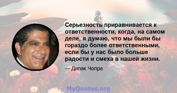 Серьезность приравнивается к ответственности, когда, на самом деле, я думаю, что мы были бы гораздо более ответственными, если бы у нас было больше радости и смеха в нашей жизни.