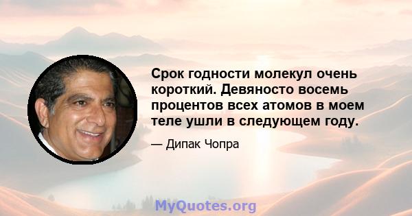 Срок годности молекул очень короткий. Девяносто восемь процентов всех атомов в моем теле ушли в следующем году.