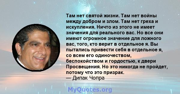 Там нет святой жизни. Там нет войны между добром и злом. Там нет греха и искупления. Ничто из этого не имеет значения для реального вас. Но все они имеют огромное значение для ложного вас, того, кто верит в отдельное я. 