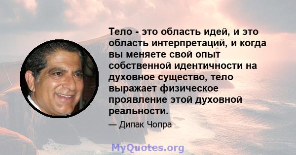 Тело - это область идей, и это область интерпретаций, и когда вы меняете свой опыт собственной идентичности на духовное существо, тело выражает физическое проявление этой духовной реальности.