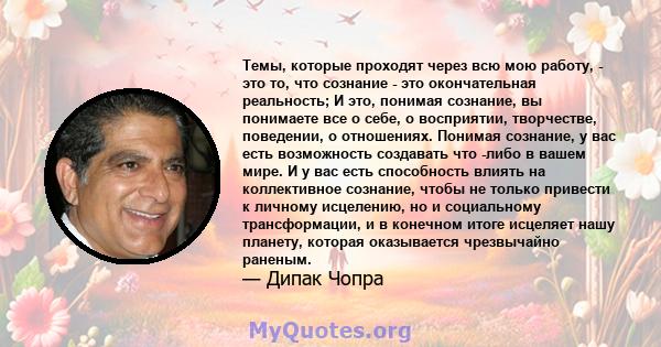 Темы, которые проходят через всю мою работу, - это то, что сознание - это окончательная реальность; И это, понимая сознание, вы понимаете все о себе, о восприятии, творчестве, поведении, о отношениях. Понимая сознание,