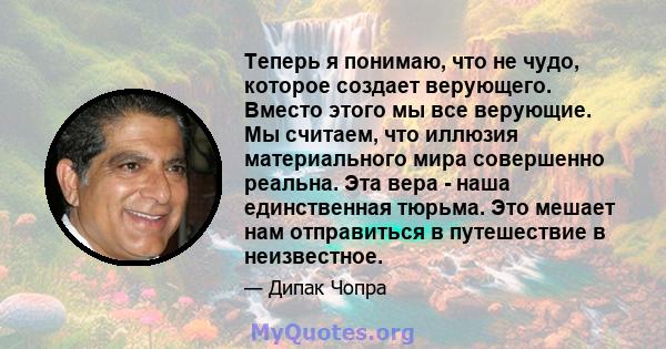 Теперь я понимаю, что не чудо, которое создает верующего. Вместо этого мы все верующие. Мы считаем, что иллюзия материального мира совершенно реальна. Эта вера - наша единственная тюрьма. Это мешает нам отправиться в