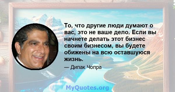 То, что другие люди думают о вас, это не ваше дело. Если вы начнете делать этот бизнес своим бизнесом, вы будете обижены на всю оставшуюся жизнь.