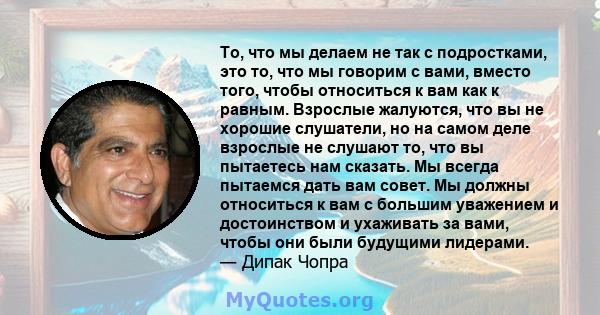 То, что мы делаем не так с подростками, это то, что мы говорим с вами, вместо того, чтобы относиться к вам как к равным. Взрослые жалуются, что вы не хорошие слушатели, но на самом деле взрослые не слушают то, что вы