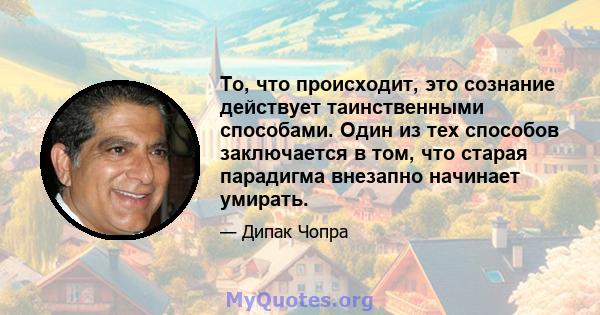 То, что происходит, это сознание действует таинственными способами. Один из тех способов заключается в том, что старая парадигма внезапно начинает умирать.