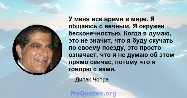 У меня все время в мире. Я общаюсь с вечным. Я окружен бесконечностью. Когда я думаю, это не значит, что я буду скучать по своему поезду, это просто означает, что я не думаю об этом прямо сейчас, потому что я говорю с