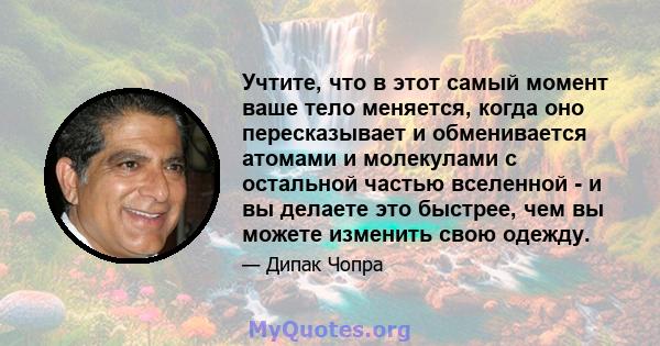 Учтите, что в этот самый момент ваше тело меняется, когда оно пересказывает и обменивается атомами и молекулами с остальной частью вселенной - и вы делаете это быстрее, чем вы можете изменить свою одежду.