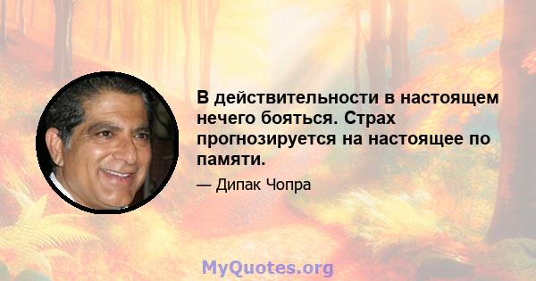 В действительности в настоящем нечего бояться. Страх прогнозируется на настоящее по памяти.