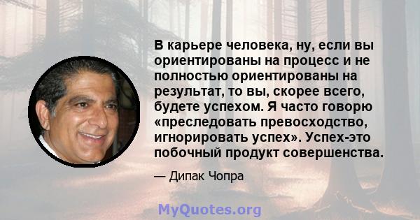 В карьере человека, ну, если вы ориентированы на процесс и не полностью ориентированы на результат, то вы, скорее всего, будете успехом. Я часто говорю «преследовать превосходство, игнорировать успех». Успех-это