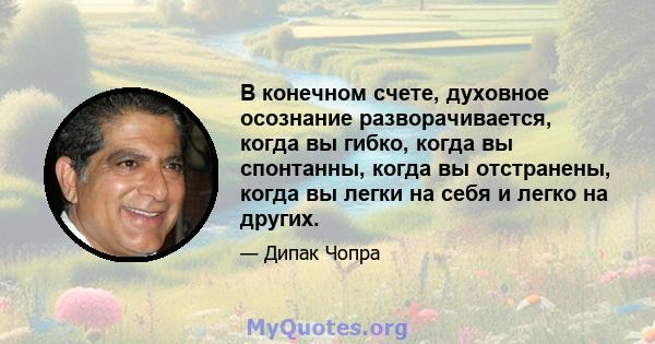 В конечном счете, духовное осознание разворачивается, когда вы гибко, когда вы спонтанны, когда вы отстранены, когда вы легки на себя и легко на других.