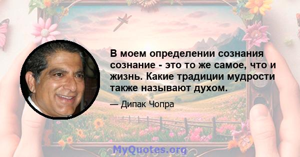 В моем определении сознания сознание - это то же самое, что и жизнь. Какие традиции мудрости также называют духом.