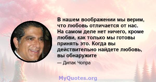 В нашем воображении мы верим, что любовь отличается от нас. На самом деле нет ничего, кроме любви, как только мы готовы принять это. Когда вы действительно найдете любовь, вы обнаружите