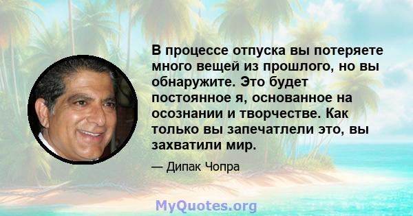 В процессе отпуска вы потеряете много вещей из прошлого, но вы обнаружите. Это будет постоянное я, основанное на осознании и творчестве. Как только вы запечатлели это, вы захватили мир.