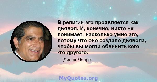 В религии эго проявляется как дьявол. И, конечно, никто не понимает, насколько умно эго, потому что оно создало дьявола, чтобы вы могли обвинить кого -то другого.