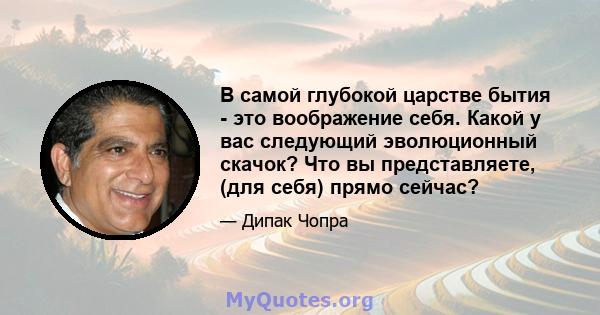 В самой глубокой царстве бытия - это воображение себя. Какой у вас следующий эволюционный скачок? Что вы представляете, (для себя) прямо сейчас?