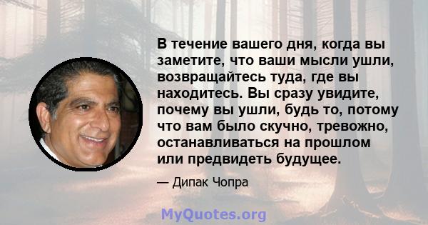 В течение вашего дня, когда вы заметите, что ваши мысли ушли, возвращайтесь туда, где вы находитесь. Вы сразу увидите, почему вы ушли, будь то, потому что вам было скучно, тревожно, останавливаться на прошлом или