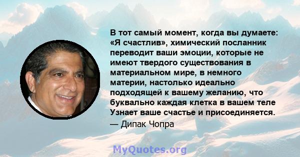 В тот самый момент, когда вы думаете: «Я счастлив», химический посланник переводит ваши эмоции, которые не имеют твердого существования в материальном мире, в немного материи, настолько идеально подходящей к вашему