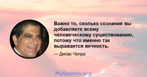 Важно то, сколько сознания вы добавляете всему человеческому существованию, потому что именно так выражается вечность.