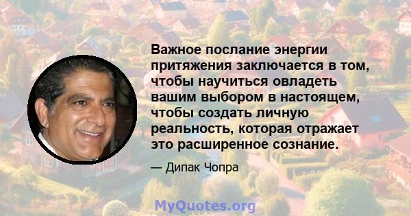 Важное послание энергии притяжения заключается в том, чтобы научиться овладеть вашим выбором в настоящем, чтобы создать личную реальность, которая отражает это расширенное сознание.