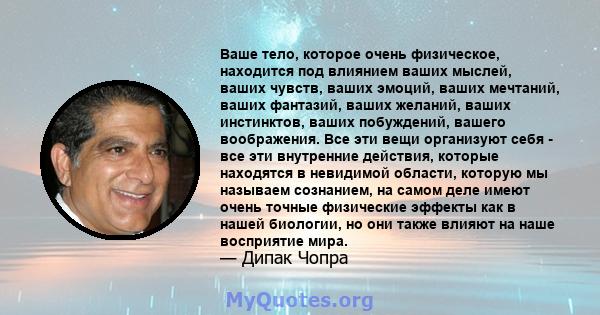 Ваше тело, которое очень физическое, находится под влиянием ваших мыслей, ваших чувств, ваших эмоций, ваших мечтаний, ваших фантазий, ваших желаний, ваших инстинктов, ваших побуждений, вашего воображения. Все эти вещи