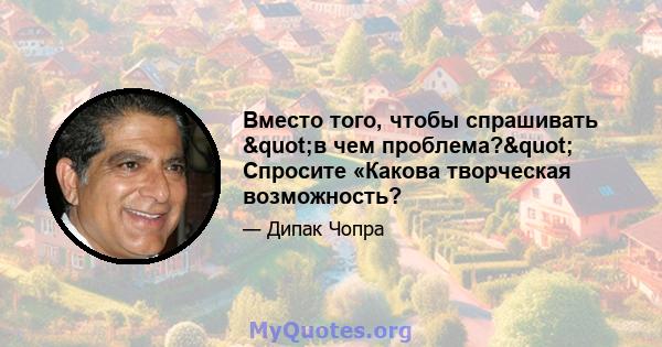 Вместо того, чтобы спрашивать "в чем проблема?" Спросите «Какова творческая возможность?