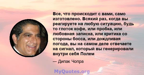 Все, что происходит с вами, само изготовлено. Всякий раз, когда вы реагируете на любую ситуацию, будь то глоток кофе, или пробка, или любовная записка, или критика со стороны босса, или дождливая погода, вы на самом