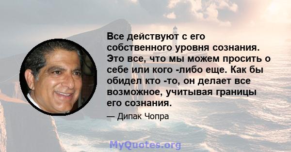 Все действуют с его собственного уровня сознания. Это все, что мы можем просить о себе или кого -либо еще. Как бы обидел кто -то, он делает все возможное, учитывая границы его сознания.