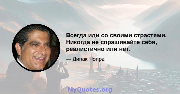 Всегда иди со своими страстями. Никогда не спрашивайте себя, реалистично или нет.