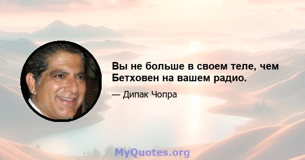 Вы не больше в своем теле, чем Бетховен на вашем радио.