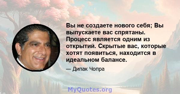 Вы не создаете нового себя; Вы выпускаете вас спрятаны. Процесс является одним из открытий. Скрытые вас, которые хотят появиться, находится в идеальном балансе.