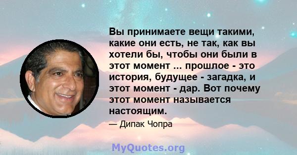 Вы принимаете вещи такими, какие они есть, не так, как вы хотели бы, чтобы они были в этот момент ... прошлое - это история, будущее - загадка, и этот момент - дар. Вот почему этот момент называется настоящим.