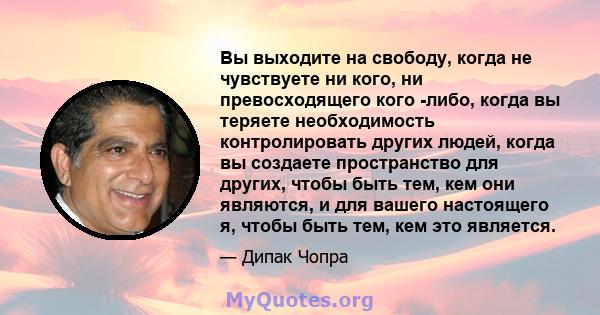 Вы выходите на свободу, когда не чувствуете ни кого, ни превосходящего кого -либо, когда вы теряете необходимость контролировать других людей, когда вы создаете пространство для других, чтобы быть тем, кем они являются, 