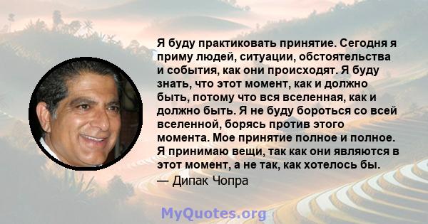 Я буду практиковать принятие. Сегодня я приму людей, ситуации, обстоятельства и события, как они происходят. Я буду знать, что этот момент, как и должно быть, потому что вся вселенная, как и должно быть. Я не буду