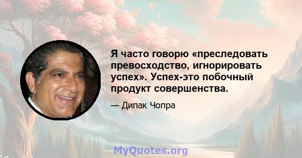 Я часто говорю «преследовать превосходство, игнорировать успех». Успех-это побочный продукт совершенства.