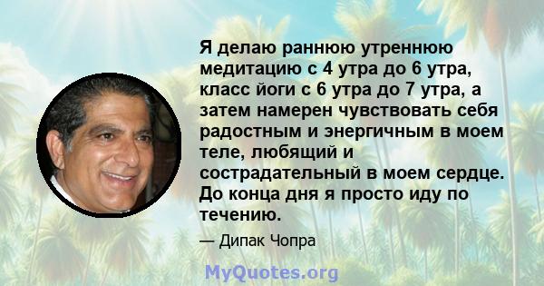 Я делаю раннюю утреннюю медитацию с 4 утра до 6 утра, класс йоги с 6 утра до 7 утра, а затем намерен чувствовать себя радостным и энергичным в моем теле, любящий и сострадательный в моем сердце. До конца дня я просто