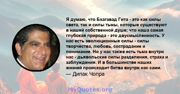 Я думаю, что Бхагавад Гита - это как силы света, так и силы тьмы, которые существуют в нашей собственной душе; что наша самая глубокая природа - это двусмысленность. У нас есть эволюционные силы - силы творчества,