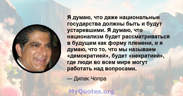 Я думаю, что даже национальные государства должны быть и будут устаревшими. Я думаю, что национализм будет рассматриваться в будущем как форму племени, и я думаю, что то, что мы называем «демократией», будет