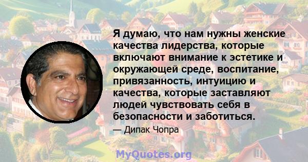 Я думаю, что нам нужны женские качества лидерства, которые включают внимание к эстетике и окружающей среде, воспитание, привязанность, интуицию и качества, которые заставляют людей чувствовать себя в безопасности и