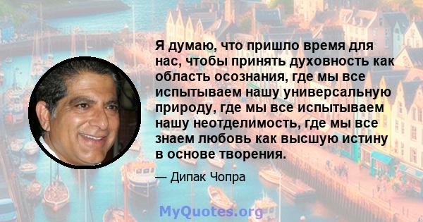 Я думаю, что пришло время для нас, чтобы принять духовность как область осознания, где мы все испытываем нашу универсальную природу, где мы все испытываем нашу неотделимость, где мы все знаем любовь как высшую истину в