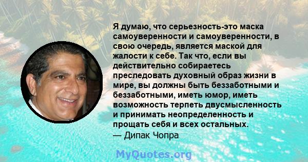 Я думаю, что серьезность-это маска самоуверенности и самоуверенности, в свою очередь, является маской для жалости к себе. Так что, если вы действительно собираетесь преследовать духовный образ жизни в мире, вы должны