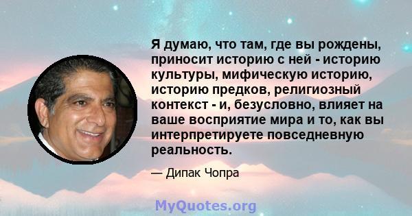 Я думаю, что там, где вы рождены, приносит историю с ней - историю культуры, мифическую историю, историю предков, религиозный контекст - и, безусловно, влияет на ваше восприятие мира и то, как вы интерпретируете