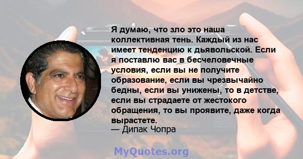 Я думаю, что зло это наша коллективная тень. Каждый из нас имеет тенденцию к дьявольской. Если я поставлю вас в бесчеловечные условия, если вы не получите образование, если вы чрезвычайно бедны, если вы унижены, то в