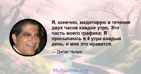 Я, конечно, медитирую в течение двух часов каждое утро. Это часть моего графика; Я просыпаюсь в 4 утра каждый день, и мне это нравится.