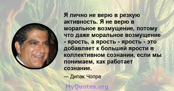 Я лично не верю в резкую активность. Я не верю в моральное возмущение, потому что даже моральное возмущение - ярость, а ярость - ярость - это добавляет к большей ярости в коллективном сознании, если мы понимаем, как