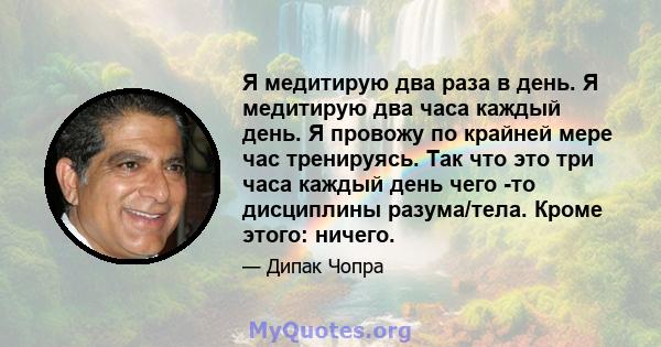 Я медитирую два раза в день. Я медитирую два часа каждый день. Я провожу по крайней мере час тренируясь. Так что это три часа каждый день чего -то дисциплины разума/тела. Кроме этого: ничего.