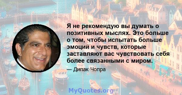 Я не рекомендую вы думать о позитивных мыслях. Это больше о том, чтобы испытать больше эмоций и чувств, которые заставляют вас чувствовать себя более связанными с миром.