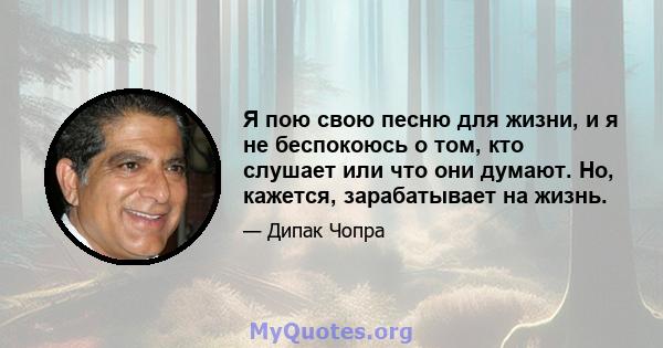 Я пою свою песню для жизни, и я не беспокоюсь о том, кто слушает или что они думают. Но, кажется, зарабатывает на жизнь.