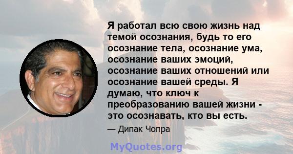 Я работал всю свою жизнь над темой осознания, будь то его осознание тела, осознание ума, осознание ваших эмоций, осознание ваших отношений или осознание вашей среды. Я думаю, что ключ к преобразованию вашей жизни - это