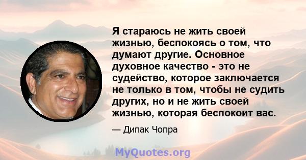 Я стараюсь не жить своей жизнью, беспокоясь о том, что думают другие. Основное духовное качество - это не судейство, которое заключается не только в том, чтобы не судить других, но и не жить своей жизнью, которая